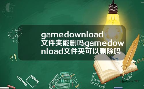 gamedownload文件夹能删吗gamedownload文件夹可以删除吗