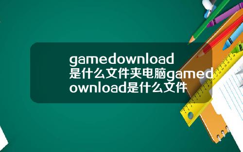 gamedownload是什么文件夹电脑gamedownload是什么文件