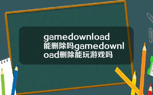 gamedownload能删除吗gamedownload删除能玩游戏吗