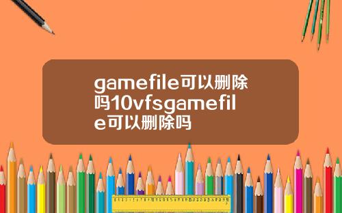 gamefile可以删除吗10vfsgamefile可以删除吗