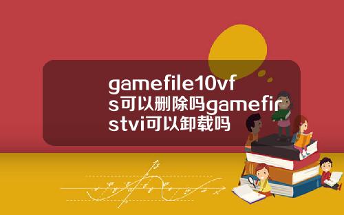 gamefile10vfs可以删除吗gamefirstvi可以卸载吗