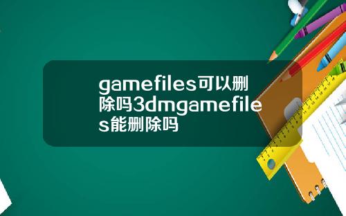 gamefiles可以删除吗3dmgamefiles能删除吗