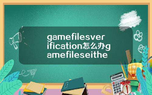 gamefilesverification怎么办gamefileseithermissing