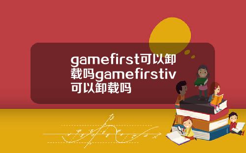 gamefirst可以卸载吗gamefirstiv可以卸载吗