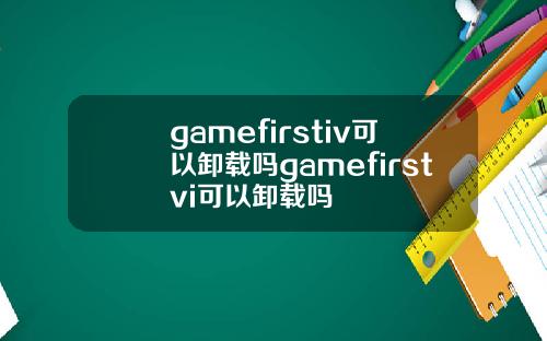 gamefirstiv可以卸载吗gamefirstvi可以卸载吗