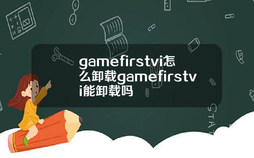 gamefirstvi怎么卸载gamefirstvi能卸载吗