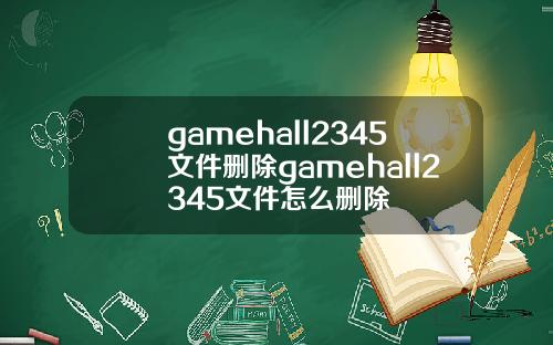 gamehall2345文件删除gamehall2345文件怎么删除
