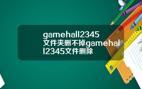 gamehall2345文件夹删不掉gamehall2345文件删除