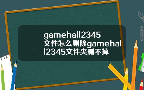 gamehall2345文件怎么删除gamehall2345文件夹删不掉