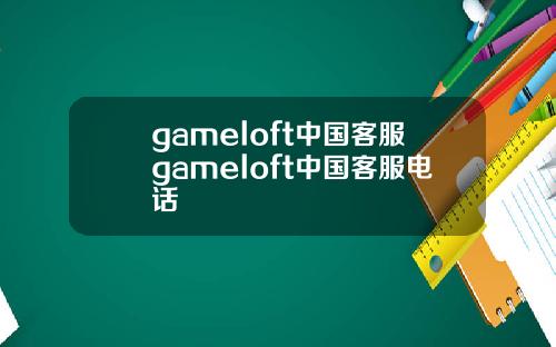 gameloft中国客服gameloft中国客服电话