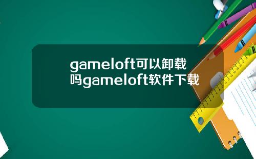 gameloft可以卸载吗gameloft软件下载