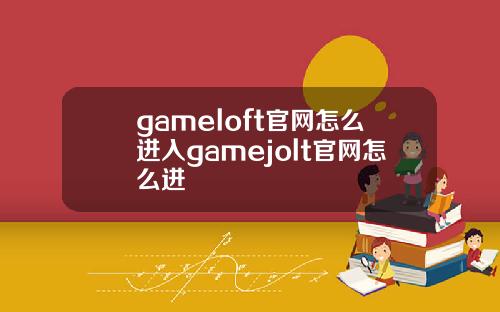 gameloft官网怎么进入gamejolt官网怎么进