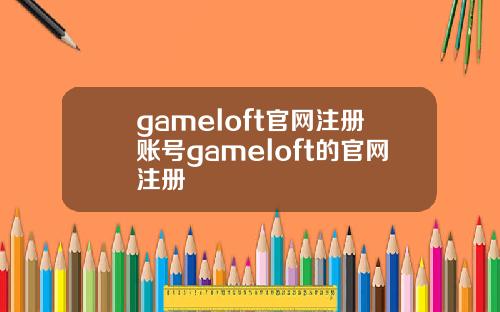 gameloft官网注册账号gameloft的官网注册