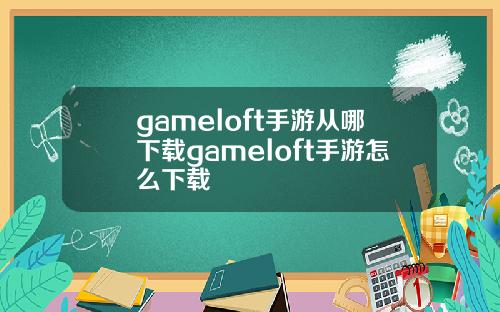 gameloft手游从哪下载gameloft手游怎么下载