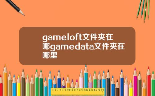 gameloft文件夹在哪gamedata文件夹在哪里