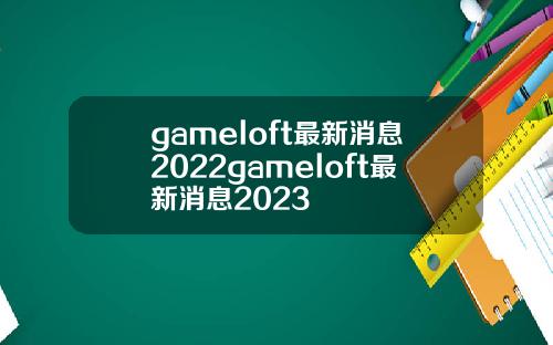 gameloft最新消息2022gameloft最新消息2023