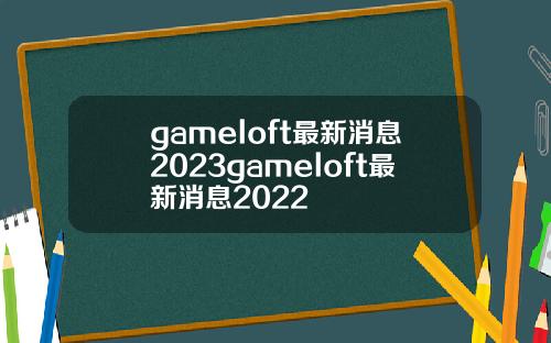 gameloft最新消息2023gameloft最新消息2022