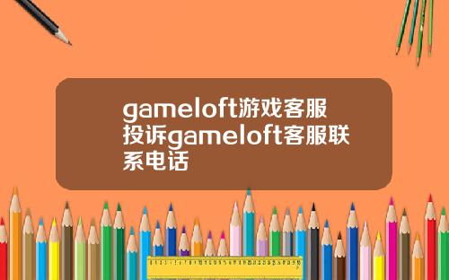 gameloft游戏客服投诉gameloft客服联系电话