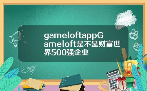 gameloftappGameloft是不是财富世界500强企业