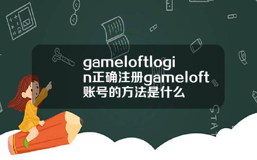 gameloftlogin正确注册gameloft账号的方法是什么