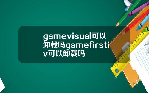 gamevisual可以卸载吗gamefirstiv可以卸载吗