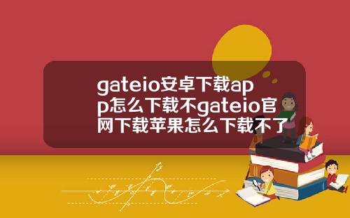 gateio安卓下载app怎么下载不gateio官网下载苹果怎么下载不了