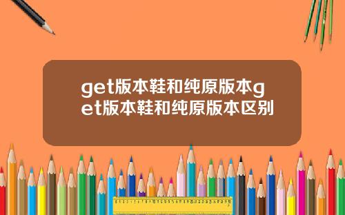 get版本鞋和纯原版本get版本鞋和纯原版本区别