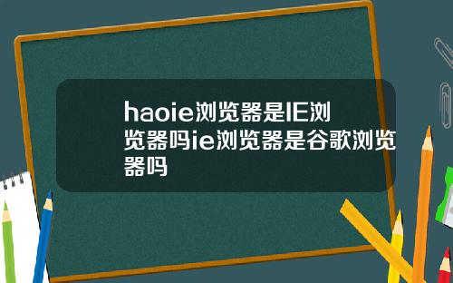 haoie浏览器是IE浏览器吗ie浏览器是谷歌浏览器吗