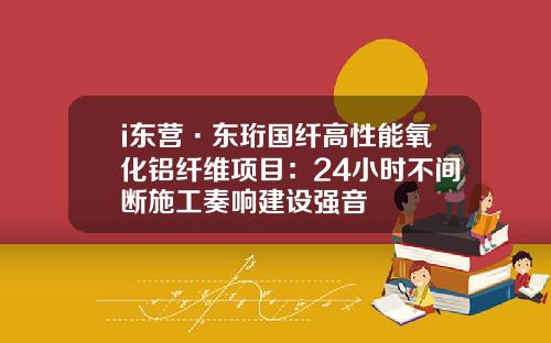 i东营·东珩国纤高性能氧化铝纤维项目：24小时不间断施工奏响建设强音