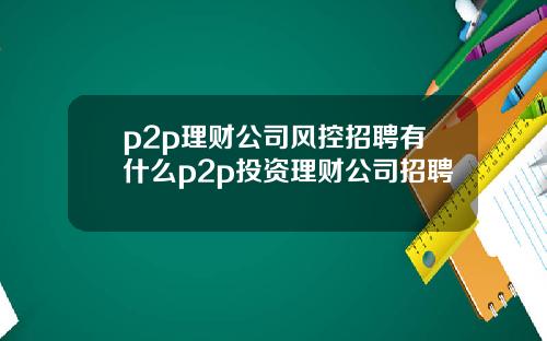 p2p理财公司风控招聘有什么p2p投资理财公司招聘
