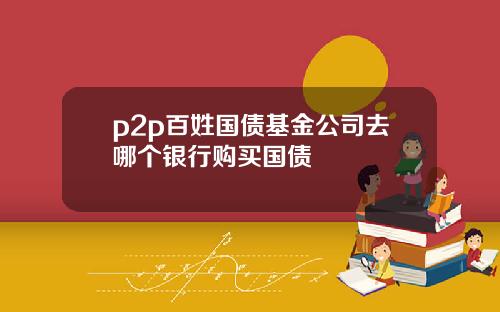 p2p百姓国债基金公司去哪个银行购买国债