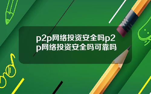 p2p网络投资安全吗p2p网络投资安全吗可靠吗