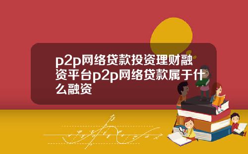p2p网络贷款投资理财融资平台p2p网络贷款属于什么融资