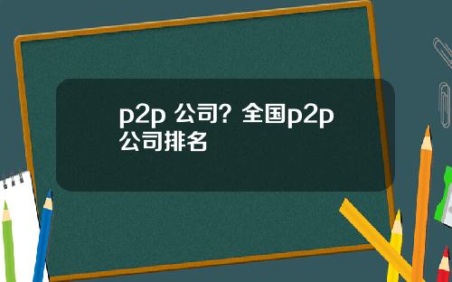 p2p 公司？全国p2p公司排名