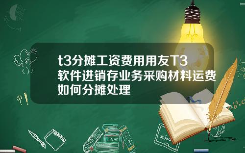 t3分摊工资费用用友T3软件进销存业务采购材料运费如何分摊处理