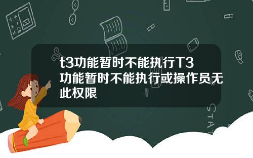 t3功能暂时不能执行T3功能暂时不能执行或操作员无此权限