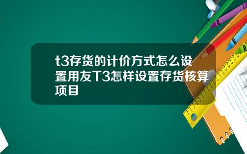 t3存货的计价方式怎么设置用友T3怎样设置存货核算项目