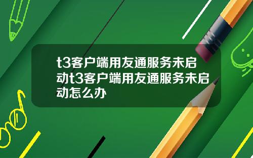t3客户端用友通服务未启动t3客户端用友通服务未启动怎么办