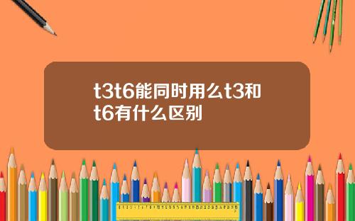 t3t6能同时用么t3和t6有什么区别