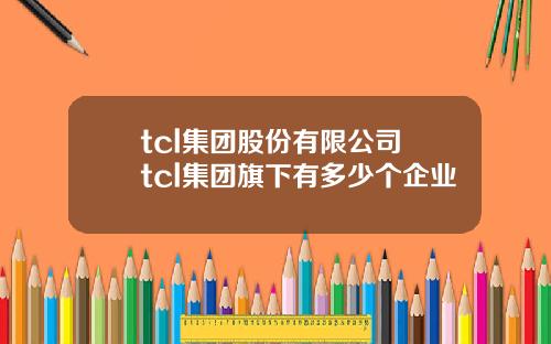 tcl集团股份有限公司 tcl集团旗下有多少个企业
