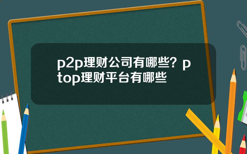 p2p理财公司有哪些？ptop理财平台有哪些