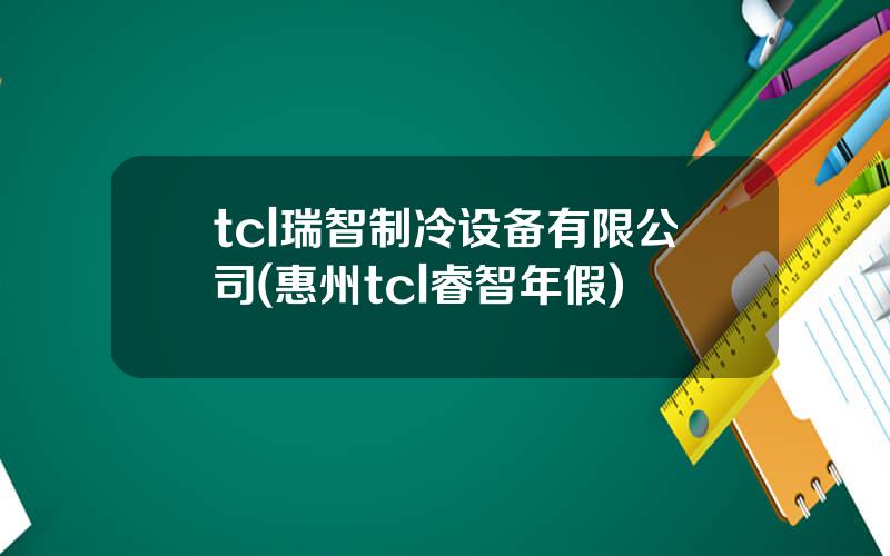tcl瑞智制冷设备有限公司(惠州tcl睿智年假)