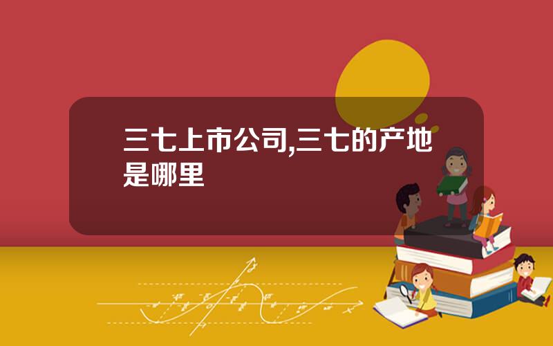 三七上市公司,三七的产地是哪里