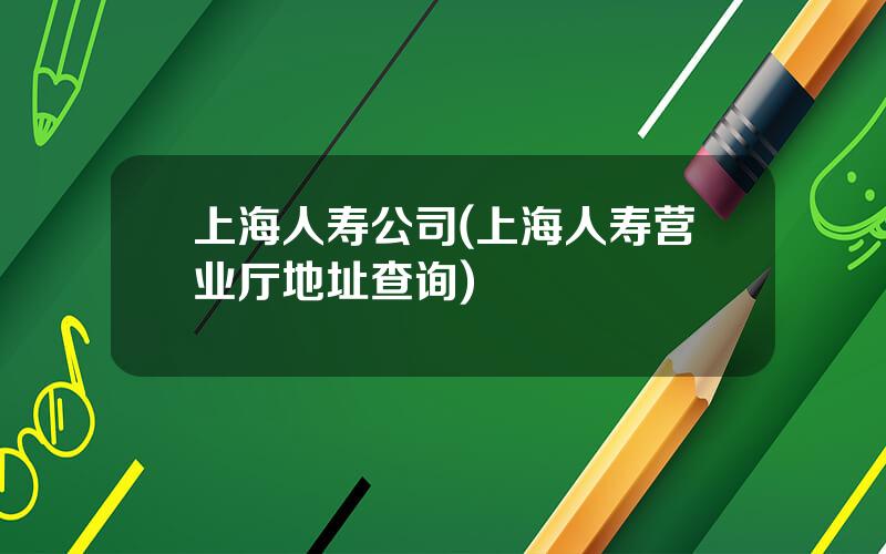 上海人寿公司(上海人寿营业厅地址查询)