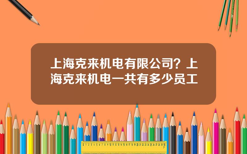 上海克来机电有限公司？上海克来机电一共有多少员工