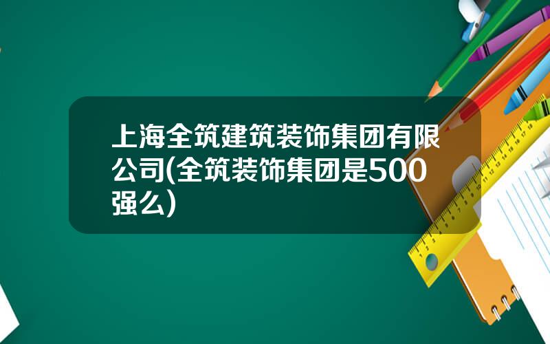 上海全筑建筑装饰集团有限公司(全筑装饰集团是500强么)