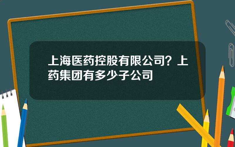上海医药控股有限公司？上药集团有多少子公司