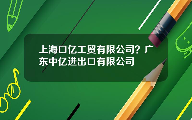 上海口亿工贸有限公司？广东中亿进出口有限公司