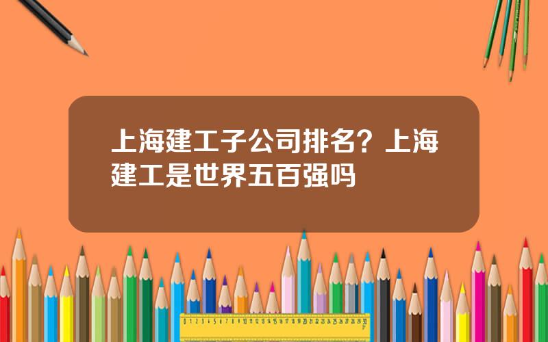 上海建工子公司排名？上海建工是世界五百强吗
