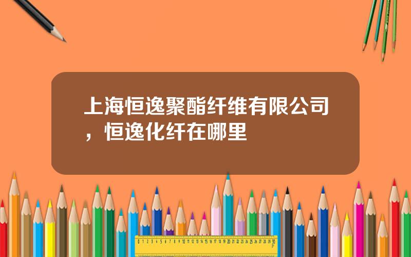 上海恒逸聚酯纤维有限公司，恒逸化纤在哪里